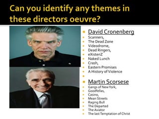  David Cronenberg
 Scanners,
 The Dead Zone
 Videodrome,
 Dead Ringers,
 eXistenZ
 Naked Lunch
 Crash,
 Eastern Promises
 A History ofViolence

 Martin Scorsese
 Gangs of NewYork,
 Goodfellas,
 Casino,
 Mean Streets
 Raging Bull
 The Departed
 The Aviator
 The lastTemptation of Christ
 