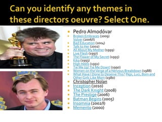  Pedro Almodóvar
 Broken Embraces (2009)
Volver (2006/I)
 Bad Education (2004)
 Talk to Her (2002)
 All About My Mother (1999)
 Live Flesh (1997)
 The Flower of My Secret (1995)
 Kika (1993)
 High Heels (1991)
 Tie Me Up!Tie Me Down! (1990)
 Women on theVerge of a Nervous Breakdown (1988)
 What Have I Done to Deserve This? Pepi, Luci, Bom and
Other Girls Like Mom (1980)
 Christopher Nolan
 Inception (2010)
 The Dark Knight (2008)
 The Prestige (2006)
 Batman Begins (2005)
 Insomnia (2002/I)
 Memento (2000)
 