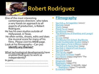 One of the most interesting
contemporary directors who takes
a very hands on approach to all
aspects of production, is Robert
Rodriguez.
He has his own studios outside of
Hollywood, inTexas.
He often writes, shoots, edits and does
the musical score for many of his
films. Please visit his IMDB page.
Look at his filmography – Can you
identify any themes?
What technological developments have
enabled Rodriguez to work so
independently?
In pairs................................................
...........................................................
............................................................
 Filmography
 Spy Kids 4: Armageddon (2011) (
 Machete (2010)
 Shorts (2009)
 PlanetTerror (2007)
 Grindhouse (2007) (
 The Adventures of Sharkboy and Lavagirl
3-D (2005)
 Sin City (2005)
 Ten Minute Film School: Big Movies
 InsideTroublemaker Studios (2004) (
 Once Upon aTime in Mexico (2003)
 Spy Kids 3-D: Game Over (2003)
 Spy Kids 2: Island of Lost Dreams
 Spy Kids (2001)
 The Faculty (1998)
 From DuskTill Dawn (1996)
 Four Rooms (1995) (segment "The
Misbehavers")
 Desperado (1995)
 Roadracers (1994) (TV)
 "Rebel Highway" (1 episode, 1994)
- Roadracers (1994)TV episode
 El mariachi (1992)
 