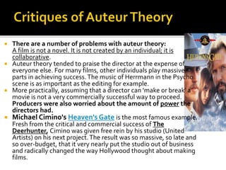  There are a number of problems with auteur theory:
A film is not a novel. It is not created by an individual; it is
collaborative.
 Auteur theory tended to praise the director at the expense of
everyone else. For many films, other individuals play massive
parts in achieving success.The music of Herrmann in the Psycho
scene is as important as the editing for example.
 More practically, assuming that a director can 'make or break' a
movie is not a very commercially successful way to proceed.
Producers were also worried about the amount of power the
directors had.
 Michael Cimino's Heaven's Gate is the most famous example.
Fresh from the critical and commercial success of The
Deerhunter, Cimino was given free rein by his studio (United
Artists) on his next project.The result was so massive, so late and
so over-budget, that it very nearly put the studio out of business
and radically changed the way Hollywood thought about making
films.
 