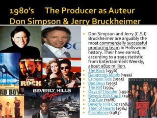  Don Simpson and Jerry (C.S.I)
Bruckheimer are arguably the
most commercially successful
producing team in Hollywood
history.Their have earned,
according to a 1995 statistic
from Entertainment Weekly,
about $820 million.
 The Rock (1996)
 Dangerous Minds (1995)
 CrimsonTide (1995)
 Bad Boys (1995)
 The Ref (1994)
 Days ofThunder (1990)
 Beverly Hills Cop II (1987)
 Top Gun (1986)
 Beverly Hills Cop (1984)
 Thief of Hearts (1984)
 Flashdance (1983)
 