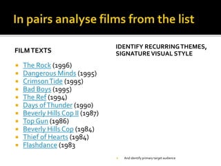 FILMTEXTS
 The Rock (1996)
 Dangerous Minds (1995)
 CrimsonTide (1995)
 Bad Boys (1995)
 The Ref (1994)
 Days ofThunder (1990)
 Beverly Hills Cop II (1987)
 Top Gun (1986)
 Beverly Hills Cop (1984)
 Thief of Hearts (1984)
 Flashdance (1983
IDENTIFY RECURRINGTHEMES,
SIGNATUREVISUAL STYLE
 And identify primary target audience
 