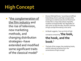  "the conglomeration of
the film industry and
the rise of television,
new marketing
methods, and
changing distribution
strategies--have
extended and modified
some significant traits
of the classical model"
 Disney's Michael Eisner; "according to [Jeffrey]
Katzenberg, Eisner used high concept while
working as a creative executive at Paramount
to describe a unique idea whose originality
could be conveyed briefly" (8). Regardless of
who came up with the idea, the basic premise
of high concept filmmaking is the same.
 AsWyatt suggests, "one can think of high
concept as comprising 'the look,
the hook, and the
book.'
 The look of the images, the marketing hooks,
and the reduced narratives form the
cornerstones of high concept"

 