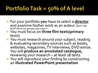  For your portfolio you have to select a director
and examine his/her work as an auteur. (NOTTIM
BURTON he has already been taken! )
 You must focus on three film texts(primary
texts)
 You must research around your subject, reading
& evaluating secondary sources such as books,
websites, magazines,TV interviews, DVD extras.
You will produce an annotated catalogue,
reviewing your research – at least 18 texts.
 You will reproduce your finding by constructing
an illustrated PowerPoint presentation
 
