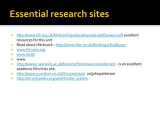  http://www.bfi.org.uk/filmtvinfo/publications/16+/pdf/auteur.pdf excellent
resources for this unit
 Read about Hitchcock - http://www.bbc.co.uk/dna/h2g2/A2984051
 www.filmsite.org
 www.imdb
 www.
 http://www2.warwick.ac.uk/fac/arts/film/resources/internet/ - is an excellent
academic film links site.
 http://www.guardian.co.uk/film/2007/apr/ 20/johnpatterson
 http://en.wikipedia.org/wiki/Studio_system
 