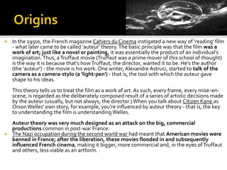  In the 1950s, the French magazine Cahiers du Cinema instigated a new way of 'reading' film
- what later came to be called 'auteur' theory.The basic principle was that the film was a
work of art; just like a novel or painting, it was essentially the product of an individual's
imagination.Thus, aTruffaut movie (Truffaut was a prime mover of this school of thought)
is the way it is because that's howTruffaut, the director, wanted it to be. He's the author
(the 'auteur') - the movie is his work. One writer, Alexandre Astruci, started to talk of the
camera as a camera-stylo (a 'light-pen') - that is, the tool with which the auteur gave
shape to his ideas.
This theory tells us to treat the film as a work of art. As such, every frame, every mise-en-
scene, is regarded as the deliberately composed result of a series of artistic decisions made
by the auteur (usually, but not always, the director.)When you talk about Citizen Kane as
OrsonWelles' own story, for example, you're influenced by auteur theory - that is, the key
to understanding the film is understandingWelles.
Auteur theory was very much designed as an attack on the big, commercial
productions common in post-war France.
 The Nazi occupation during the second world war had meant that American movies were
banned in France; after the liberation, these movies flooded in and subsequently
influenced French cinema, making it bigger, more commercial and, in the eyes ofTruffaut
and others, less viable as an artform.
 