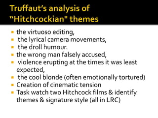  the virtuoso editing,
 the lyrical camera movements,
 the droll humour.
 the wrong man falsely accused,
 violence erupting at the times it was least
expected,
 the cool blonde (often emotionally tortured)
 Creation of cinematic tension
 Task watch two Hitchcock films & identify
themes & signature style (all in LRC)
 