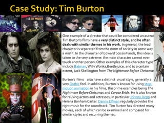  One example of a director that could be considered an auteur,
Tim Burton's films have a very distinct style, and he often
deals with similar themes in his work. In general, the lead
character is separated from the norm of society in some way -
a misfit. In the character of Edward Scissorhands, this idea is
taken to the very extreme: the main character cannot even
touch another person. Other examples of this character type
include Batman, Willy Wonka,Beetlejuice, and to a certain
extent, Jack Skellington from The Nightmare Before Christmas.
 Burton's films also have a distinct visual style, generally a
very Gothic feel. In addition, Burton is known for using stop-
motion animation in his films, the prime examples being The
Nightmare Before Christmas and Corpse Bride. He is also known
for reusing actors and actresses, in particular Johnny Depp and
Helena Bonham Carter. Danny Elfman regularly provides the
right music for the soundtrack.Tim Burton has directed many
movies, each of which can be examined and compared for
similar styles and recurring themes.
 