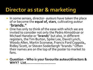  In some senses, director- auteurs have taken the place
of or become the equal of, stars, cultivating auteur
"brands."
 One has only to think of the ease with which we are
invited to consider not only the Pedro Almodóvar or
Michael Haneke or "brands" but also, in different
registers, theTim Burton, Spike Lee, David Lynch,
Woody Allen, Martin Scorsese, Francis Ford Coppola,,
Ridley Scott, or Steven Soderbergh "brands." Often
their names are on the top of the poster to market to
fans.
 Question – Who is your favourite auteur/directors &
WHY? List.............................
 