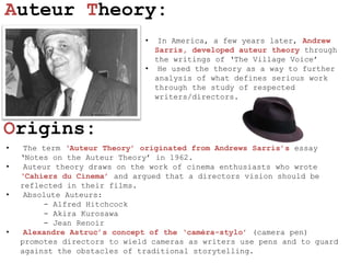 Auteur Theory:
                              •  In America, a few years later, Andrew
                                Sarris, developed auteur theory through
                                the writings of ‘The Village Voice’
                              • He used the theory as a way to further
                                analysis of what defines serious work
                                through the study of respected
                                writers/directors.



Origins:
•    The term „Auteur Theory‟ originated from Andrews Sarris‟s essay
    ‘Notes on the Auteur Theory’ in 1962.
•    Auteur theory draws on the work of cinema enthusiasts who wrote
    „Cahiers du Cinema‟ and argued that a directors vision should be
    reflected in their films.
•    Absolute Auteurs:
         - Alfred Hitchcock
         - Akira Kurosawa
         - Jean Renoir
•    Alexandre Astruc‟s concept of the „caméra-stylo‟ (camera pen)
    promotes directors to wield cameras as writers use pens and to guard
    against the obstacles of traditional storytelling.
 