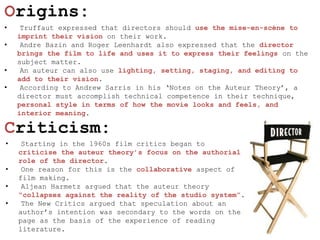 Origins:
•    Truffaut expressed that directors should use the mise-en-scène to
    imprint their vision on their work.
•    Andre Bazin and Roger Leenhardt also expressed that the director
    brings the film to life and uses it to express their feelings on the
    subject matter.
•    An auteur can also use lighting, setting, staging, and editing to
    add to their vision.
•    According to Andrew Sarris in his ‘Notes on the Auteur Theory’, a
    director must accomplish technical competence in their technique,
    personal style in terms of how the movie looks and feels, and
    interior meaning.

Criticism:
•    Starting in the 1960s film critics began to
    criticise the auteur theory‟s focus on the authorial
    role of the director.
•    One reason for this is the collaborative aspect of
    film making.
•    Aljean Harmetz argued that the auteur theory
    “collapses against the reality of the studio system”.
•    The New Critics argued that speculation about an
    author’s intention was secondary to the words on the
    page as the basis of the experience of reading
    literature.
 