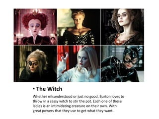 • The Witch
Whether misunderstood or just no good, Burton loves to
throw in a sassy witch to stir the pot. Each one of these
ladies is an intimidating creature on their own. With
great powers that they use to get what they want.
 