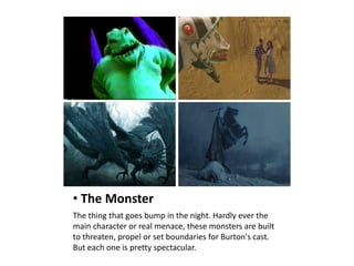 • The Monster
The thing that goes bump in the night. Hardly ever the
main character or real menace, these monsters are built
to threaten, propel or set boundaries for Burton's cast.
But each one is pretty spectacular.
 