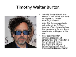 Timothy Walter Burton
           • Timothy Walter Burton, also
             known as Tim Burton was born
             on August 25, 1958 in
             Burbank, California.
           • After Tim Burton majoring in
             animation at the California
             Institute of Arts, he worked as a
             Disney Animator for less than a
             year before striking out on his
             own.
           • He is best known for
             director, producer and
             screenwriter and Tim Burton is
             known for such films as
             Beetlejuice and Edward
             Scissorhands, which blend
             themes of fantasy and horror.
 