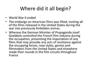 Where did it all begin?
• World War II ended
• The embargo on American films was lifted, inviting all
  of the films released in the United States during the
  war into previously forbidden arenas.
• Whereas the German Minister of Propaganda Josef
  Goebbels controlled the French film industry during
  the occupation, preventing the importation of any
  films that may provoke any acts of resistance against
  the occupying forces, new styles, genres and
  filmmakers from the United States and elsewhere
  made their rounds in the film circuits throughout
  France
 