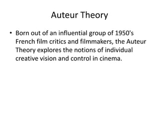Auteur Theory
• Born out of an influential group of 1950's
  French film critics and filmmakers, the Auteur
  Theory explores the notions of individual
  creative vision and control in cinema.
 