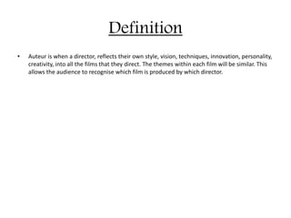 Definition
• Auteur is when a director, reflects their own style, vision, techniques, innovation, personality,
creativity, into all the films that they direct. The themes within each film will be similar. This
allows the audience to recognise which film is produced by which director.
 