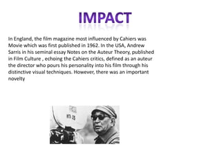 In England, the film magazine most influenced by Cahiers was
Movie which was first published in 1962. In the USA, Andrew
Sarris in his seminal essay Notes on the Auteur Theory, published
in Film Culture , echoing the Cahiers critics, defined as an auteur
the director who pours his personality into his film through his
distinctive visual techniques. However, there was an important
novelty
 