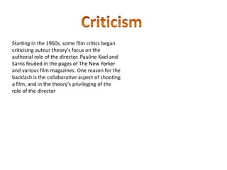 Starting in the 1960s, some film critics began
criticising auteur theory's focus on the
authorial role of the director. Pauline Kael and
Sarris feuded in the pages of The New Yorker
and various film magazines. One reason for the
backlash is the collaborative aspect of shooting
a film, and in the theory's privileging of the
role of the director
 