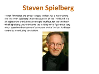 French filmmaker and critic Francois Truffaut has a major acting
role in Steven Spielberg's Close Encounters of the Third Kind. It's
an appropriate tribute by Spielberg to Truffaut, for the cinema in
which Spielberg was to become the leading world figure was very
much based on the notions of auteurism which Truffaut had been
central to introducing to criticism.
 