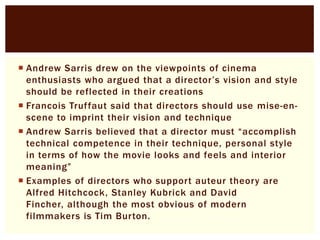  Andrew Sarris drew on the viewpoints of cinema
enthusiasts who argued that a director’s vision and style
should be reflected in their creations
 Francois Truffaut said that directors should use mise-enscene to imprint their vision and technique
 Andrew Sarris believed that a director must “accomplish
technical competence in their technique, personal style
in terms of how the movie looks and feels and interior
meaning”
 Examples of directors who support auteur theory are
Alfred Hitchcock, Stanley Kubrick and David
Fincher, although the most obvious of modern
filmmakers is Tim Burton.

 
