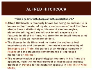 ALFRED HITCHCOCK
"There is no terror in the bang, only in the anticipation of it."

 Alfred Hitchcock is famously known for being an auteur. He is
known as the “master of mystery and suspense” and his films
always have a distinct style. His use of camera angles,
elaborate editing and soundtrack to add suspense are
featured in all of his films. His attention to detail means a lot
of focus is put on inanimate objects.
 The themes in his films work to make the audience feel
uncomfortable and unnerved; “ the latent homosexuality of
Strangers on a Train, the parody of an Oedipus complex in
Psycho and the traumatic remembrance of repressed
memories of Marnie”.
 The representation of psychological features in his films are
apparent, from the mental disorder of dissociative identity
disorder in Psycho to the mistaken identity in The Thirty -Nine
Steps.

 