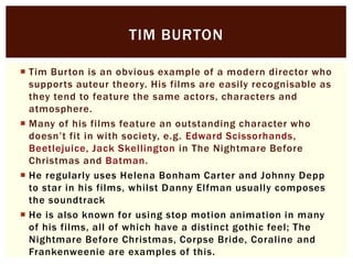 TIM BURTON
 Tim Burton is an obvious example of a modern director who
supports auteur theory. His films are easily recognisable as
they tend to feature the same actors, characters and
atmosphere.
 Many of his films feature an outstanding character who
doesn’t fit in with society, e.g. Edward Scissorhands,
Beetlejuice, Jack Skellington in The Nightmare Before
Christmas and Batman.
 He regularly uses Helena Bonham Carter and Johnny Depp
to star in his films, whilst Danny Elfman usually composes
the soundtrack
 He is also known for using stop motion animation in many
of his films, all of which have a distinct gothic feel; The
Nightmare Before Christmas, Corpse Bride, Coraline and
Frankenweenie are examples of this.

 