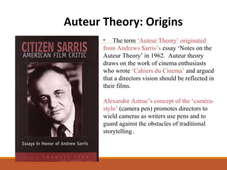 Auteur Theory: Origins
• The term ‘Auteur Theory’ originated
from Andrews Sarris’s essay ‘Notes on the
Auteur Theory’ in 1962. Auteur theory
draws on the work of cinema enthusiasts
who wrote ‘Cahiers du Cinema’ and argued
that a directors vision should be reflected in
their films.
Alexandre Astruc’s concept of the ‘caméra-
stylo’ (camera pen) promotes directors to
wield cameras as writers use pens and to
guard against the obstacles of traditional
storytelling.
 