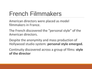 French Filmmakers
American directors were placed as model
filmmakers in France.
The French discovered the “personal style” of the
American directors.
Despite the anonymity and mass production of
Hollywood studio system: personal style emerged.
Continuity discovered across a group of films: style
of the director
 