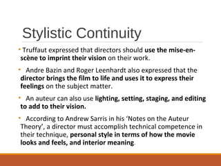 Stylistic Continuity
• Truffaut expressed that directors should use the mise-en-
scène to imprint their vision on their work.
• Andre Bazin and Roger Leenhardt also expressed that the
director brings the film to life and uses it to express their
feelings on the subject matter.
• An auteur can also use lighting, setting, staging, and editing
to add to their vision.
• According to Andrew Sarris in his ‘Notes on the Auteur
Theory’, a director must accomplish technical competence in
their technique, personal style in terms of how the movie
looks and feels, and interior meaning.
 