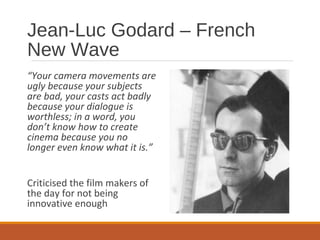 Jean-Luc Godard – French
New Wave
“Your camera movements are
ugly because your subjects
are bad, your casts act badly
because your dialogue is
worthless; in a word, you
don’t know how to create
cinema because you no
longer even know what it is.”
Criticised the film makers of
the day for not being
innovative enough
 