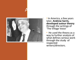 Andrew Sarris
• In America, a few years
later, Andrew Sarris,
developed auteur theory
through the writings of
‘The Village Voice’
• He used the theory as a
way to further analysis of
what defines serious work
through the study of
respected
writers/directors.
 