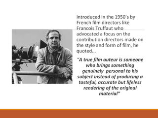 Introduced in the 1950’s by
French film directors like
Francois Truffaut who
advocated a focus on the
contribution directors made on
the style and form of film, he
quoted...
“A true film auteur is someone
who brings something
genuinely personal to his
subject instead of producing a
tasteful, accurate but lifeless
rendering of the original
material”
 