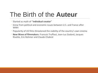 The Birth of the Auteur
◦ Started as myth of “individual creator”
◦ Grew from political and economic issues between U.S. and France after
WWII
◦ Popularity of US films threatened the viability of the country’s own cinema
◦ New Wave of filmmakers: Francois Truffaut, Jean-Luc Godard, Jacques
Rivette, Eric Rohmer and Claude Chabrol
 