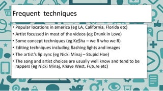 Frequent techniques
• Popular locations in america (eg LA, California, Florida etc)
• Artist focussed in most of the videos (eg Drunk in Love)
• Some concept techniques (eg Ke$ha – we R who we R)
• Editing techniques including flashing lights and images
• The artist’s lip sync (eg Nicki Minaj – Stupid Hoe)
• The song and artist choices are usually well know and tend to be
rappers (eg Nicki Minaj, Knaye West, Future etc)
 