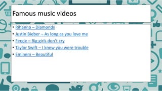 Famous music videos
• Rihanna – Diamonds
• Justin Bieber – As long as you love me
• Fergie – Big girls don’t cry
• Taylor Swift – I knew you were trouble
• Eminem – Beautiful
 