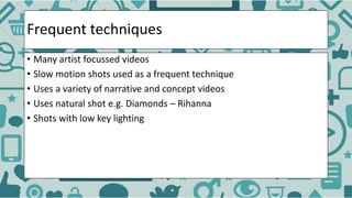 Frequent techniques
• Many artist focussed videos
• Slow motion shots used as a frequent technique
• Uses a variety of narrative and concept videos
• Uses natural shot e.g. Diamonds – Rihanna
• Shots with low key lighting
 