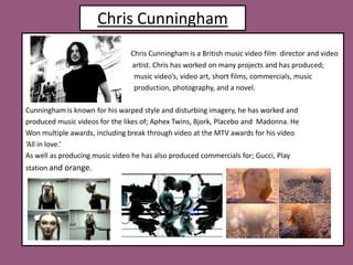 Chris CunninghamChris Cunningham is a British music video film  director and video                                                                         artist. Chris has worked on many projects and has produced;                                                              music video’s, video art, short films, commercials, music                                                                production, photography, and a novel. Cunningham is known for his warped style and disturbing imagery, he has worked andproduced music videos for the likes of; Aphex Twins, Bjork, Placebo and  Madonna. He Won multiple awards, including break through video at the MTV awards for his video ‘All in love.’  As well as producing music video he has also produced commercials for; Gucci, Play station and orange.