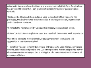 After watching several music videos and also commercials that Chris Cunningham has directed I believe that I can establish his distinctive auteur signature style which is;Fast paced editing and sharp cuts are used in nearly all of his videos he has produced, this disorientates the audience as it creates; confusion, mystification and a non-linear narrative.