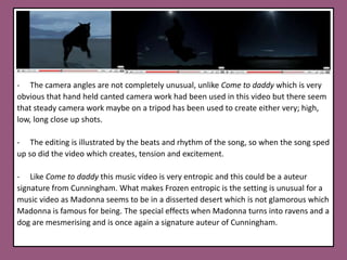     All of his video’s I certainly believe are entropic, as he uses strange, unrealistic objects, sequences and people. The CGI editing used to morph people into horror characters creates entropy as this is not typical of a mainstream music video such as; creepy children. Aphex Twins- Come to DaddyIn class we altogether analysed Chris Cunningham’s music video for the Aphex Twins, this video is a great example of Cunningham’s auteur signatures.http://www.youtube.com/watch?v=5Az_7U0-cK0This music video is a perfect example  ofCunningham's signature auteur;-There is fast pace editing to reflect and illustrate the action and also to build tension and confuse and create excitement for the audience.   This video seems to be inspired bythe horror genre as there are severalElements to the video which reflect it such as; creepy children, the evil spirit, the gaunt creatureand also the settings are; grungy, derelict, gloomy because of the low light and shadows created.  