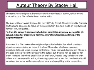 Auteur Theory By Stacey Hall  The term auteur originates from France which translates as author, which means that a director’s film reflects their creative vision.  The Auteur theory was introduced in the 1950’s by French film directors like Francois Truffaut who advocated a focus on the contribution directors made on the style and form of film, he quoted...  “A true film auteur is someone who brings something genuinely  personal to his subject instead of producing a tasteful, accurate but lifeless rendering of the original material”  An auteur is a film maker whose style and practise is distinctive which creates a signature auteur status for them. It is also a film maker who has a personal, signature style and keeps creative control over his or her work. Making any film or in this case a music video the director is the auteur but it would not be possible for them to create the whole production on their own, instead they collaborate with others and team up with; writer, cinematographer and actors but the director is still an auteur in a sense as they control everyone and everything in the production.          