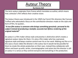 Auteur Theory By Stacey Hall  The term auteur originates from France which translates as author, which means that a director’s film reflects their creative vision.  The Auteur theory was introduced in the 1950’s by French film directors like Francois Truffaut who advocated a focus on the contribution directors made on the style and form of film, he quoted...  “A true film auteur is someone who brings something genuinely  personal to his subject instead of producing a tasteful, accurate but lifeless rendering of the original material”  An auteur is a film maker whose style and practise is distinctive which creates a signature auteur status for them. It is also a film maker who has a personal, signature style and keeps creative control over his or her work. Making any film or in this case a music video the director is the auteur but it would not be possible for them to create the whole production on their own, instead they collaborate with others and team up with; writer, cinematographer and actors but the director is still an auteur in a sense as they control everyone and everything in the production.          