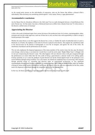 International Journal of Advancements in Research & Technology, Volume 2, Issue 11, November-2013 87
ISSN 2278-7763
Copyright © 2013 SciResPub. IJOART
As the second point stresses on the individuality of expression, what are the factors that defines a director’s/film’s
individuality? Does the theory not considering cultural aspects? Is the Auteur Theory a vague phenomenon?
Accommodative conclusions
Are the Maura films by Almodovar different to the Abril ones? Can we really distinguish between a Grant/Hitchcock film
and a Stewart one –for that matter, how does a Hitchcock/Grant movie differs from a Hawks/Grant one? To what extent, is
the director a unified source of meaning?
Appreciating the Director
A film is the result of dedicated inputs from various divisions of the production team- be it writers, cinematographers, editor,
assistants and even the script supervisor, each one of them has to carry out their roles with responsibility in order to accept a
fruitful portrayal of the output.
Whether the auteur theory is one that suggests the director has a vision, or whether the marks of authorship lead us to posit a
Hitchcock or a Fincher, the emphasis in this kind of criticism is placed on the director. This neglects the contribution made
to the mise-en-scene by the director of photography or even the set designer, and ignores the role of the writer, the
interference of producers and the performances by the actors.
This not only emphasizes the disguised appearances of the minus members of the creative team, but also, pays the director
extra homage, which at times, is not deserved. I would like to recall the newly made ‘Meghe Dhaka Taara’ in Bengali with
its star-cast overpowering the director’s name. This often happens with new directors whose work gets recognised through
the performances on screen rather than the lone credit of being a good director; a director needs to be crafting quality
Cinema constantly so as to enter the pantheon of good directors lest he/she should depend much on the portrayals of on
screen brilliance through acting excellence. For a true auteur, one should not completely base on recovering a thin storyline
through powerful acting, or, concealing bad direction under an experimental art-direction, or, less significant
cinematography through good directing techniques. A complete package, that’s what one needs to come under the headline
of being an Auteur-which needs to collaborative and in case, the director is not the sole crew responsible for the film, credits
need to be dispersed or distributed amongst the categorical members of the mise-en-scene.
In that way, the theory is definitely a vague phenomenon that has never been enough to justify itself.
IJOART
 