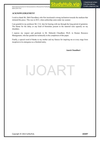International Journal of Advancements in Research & Technology, Volume 2, Issue 11, November-2013 79
ISSN 2278-7763
Copyright © 2013 SciResPub. IJOART
ACKNOWLEDGEMENT
I wish to thank Mr. Deb Chowdhury who first inculcated a strong inclination towards the medium that
initiated this piece. This was in 2013, when authorship came under my scanner.
I am grateful to my professor Mr. C.G. Jain for bearing with me through the long period of gestation.
The blame for the delay or any kind of blemishes present in the material rests squarely on my
shoulders.
I express my respect and gratitude to Dr. Debasish Chaudhuri, Ph.D. in Human Resource
Management, who has guided me technically in the completion of this paper.
Finally, a special word of thanks to my mother and my fiancee for inspiring me at every stage from
inception to its emergence as a finished entity.
Aneek Chaudhuri
IJOART
 