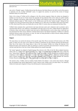 International Journal of Advancements in Research & Technology, Volume 2, Issue 11, November-2013 81
ISSN 2278-7763
Copyright © 2013 SciResPub. IJOART
only with its "filmable" aspects. Truffaut believed that film directors like Robert Bresson were able to use the film narrative
to approach even the so-called "unfilmable" scenes. To support this assertion, he used the film version of Georges
Bernanos's Diary of a Country Priest.
Much of the writing of Truffaut and his colleagues at the film criticism magazine Cahiers du cinéma was designed to
lambaste not only the post-war French cinema but especially the big production films of the cinéma de qualité ("quality
films"). Although it has become widely believed that Truffaut's circle referred to these films with disdain as sterile, old-
fashioned cinéma de papa (or "Dad's cinema"), in fact Truffaut never used the term "cinéma de papa". During the Nazi
occupation, the Vichy government did not allow the exhibition of U.S. films such as The Maltese Falcon and Citizen Kane.
In 1946, when French film critics were finally able to see the 1940s U.S. movies, they were enamoured with these films.
Truffaut's theory maintains that a good director (and many bad ones) exerts such a distinctive style or promotes such a
consistent theme that his or her influence is unmistakable in the body of his or her work. Truffaut himself was appreciative
of directors whose work showed a marked visual style (such as Alfred Hitchcock) as well as those whose visual style was
less pronounced but whose movies reflected a consistent theme (such as Jean Renoir's humanism). Truffaut et al. made the
distinction between auteurs and 'metteurs en scene', the latter not being described as inferior directors making inherently
poor films, just lacking the authorial signature.
Impact
The auteur theory was used by the directors of the nouvelle vague (New Wave) movement of French cinema in the 1960s
(many of whom were also critics at the Cahiers du Cinéma) as justification for their intensely personal and idiosyncratic
films. One of the ironies of the Auteur theory is that, at the very moment Truffaut was writing, the break-up of the
Hollywood studio system during the 1950s was ushering in a period of uncertainty and conservatism in American cinema,
with the result that fewer of the sort of films Truffaut admired were actually being made.
The "auteur" approach was adopted in English-language film criticism in the 1960s. In the UK, Movie adopted Auteurism,
while in the U.S., Andrew Sarris introduced it in the essay, "Notes on the Auteur Theory in 1962". This essay is where the
term, "Auteur theory", originated. To be classified as an "auteur", according to Sarris, a director must accomplish technical
competence in their technique, personal style in terms of how the movie looks and feels, and interior meaning (although
many of Sarris's auterist criteria were left vague[citation needed]). Later in the decade, Sarris published The American
Cinema: Directors and Directions, 1929–1968, which quickly became the unofficial bible of auteurism.
The auteurist critics—Truffaut, Jean-Luc Godard, Claude Chabrol, Éric Rohmer—wrote mostly about directors, although
they also produced some shrewd appreciations of actors. However later Truffaut wrote: the auteur theory "was started by
Cahiers du Cinema and is forgotten in France, but still discussed in American periodicals."
IJOART
 