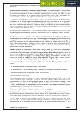 International Journal of Advancements in Research & Technology, Volume 2, Issue 11, November-2013 85
ISSN 2278-7763
Copyright © 2013 SciResPub. IJOART
36 Chowringhee Lane exhibits traces of awkwardness in a fleeting manner. The lead character Violet is played by Jenifer
Kendal whose life moves largely between her tiny residential place and the school where she teaches, with periodic visits to
the cemetery and the old people’s home where his once robust brother has been kept. Realization of her brother’s last phase
of life and its relative insurance of her life expectancy typically puts her in frequent awkward states of mind. She soon starts
to believe that she has no one to accompany her when she dies amidst her last forty years of solitariness.
It is on Christmas morning that Violet, coming out of church, meets up by chance with a former student, Nandita (portrayed
by Debashree), and her boyfriend Samaresh (Dhritimaan Chatterjee). Just prior to their meeting we see the two worrying
over whether to go somewhere for coffee and the problem created for Samresh’s pocket by their continuing need for getting
about in taxis to gratify their need for snuggling. Violet invites them to her flat for coffee and cake, delighted at the prospect
of having some company on Christmas Day after all. Although not being enthused of accompanying an elderly, they sneak in
with an almost girlish approach from the old lady.
The callousness of their initial reluctance to take up Violet’s invitation does, indeed, quickly erode and we soon see them
enjoying her company as much she enjoys theirs. With a concealed motive, soon, the couple is able to ask for the place as a
writing corner for Samaresh.
Then, the monsoon arrives and Aparna Sen derives flashes of interpretative brilliance; the tiny flat is occupied by the two
new acquaintances and the landlady not present there. The monsoon has arrived and the wind is running through the flat,
breaking the lock on the front door. Nandita and Samaresh are blissfully unaware of this. Violet is seen coming up the
passage from the lift; leaves are being blown into the flat by the storm. She notices the door with its broken lock. Then, the
director makes the scene interestingly ambiguous as Violet is transfixed by the sight of Nandita and Samaresh, seemingly
locked in passionate embrace. The reaction depicted as a consequence is nor of anger or shock. She seems to be in an
awkward position, supposedly, being betrayed.
Japanese Wife is one of the fresh containers of parallel cinema in India, by Aparna Sen. This film derives from transparency
and without the urge for any hidden interpretations behind a scene. The concept of this piece revolves around true love
across a distance, might be unaffordable to reach physically, but, the essence of love strengthens via exchange of letters. The
narrative structure of Japanese Wife differentiates it from a typical Aparna Sen Cinema. The storytelling is tedious and the
characters seem hardly convincing, except the one played by Rahul Bose. Although, at times the film is able to bridge up an
emotional ride between the characters but soon, it diverts whimsically. In shorter words, a temporal experience
overpowering the permanent medium (delightful for the reader but not well showcased to the viewers).
Reviewing the Auteur Theory as mentioned by Sarris in 1962, one gets to know the following attributes of an Auteur (in
Cinema):
1. An Auteur should showcase his expertise in all factors of Mise en Scene.
2. An Auteur should show a distinct signature of his flair in all his films that differentiates his films from that of others.
3. Internal Meanings derived from the scenes shall be crafted well by the Auteur.
What does one mean by Mise en Scene?
Mise-en-scène is a French term and originates in the theatre. It means, literally, "put in the scene." For film, it has a broader
meaning, and refers to almost everything that goes into the composition of the shot, including the composition itself:
framing, movement of the camera and characters, lighting, set design and general visual environment, even sound as it helps
elaborate the composition. Mise-en-scène can be defined as the articulation of cinematic space, and it is precisely space that
it is about. Cutting is about time; the shot is about what occurs in a defined area of space, bordered by the frame of the movie
screen and determined by what the camera has been made to record.
The derivations to declare Rituparno and Aparna as an auteur are worth conversing about.
The first point is Mise-en-Scene; as discussed already, Ritu has been throughout his life an expert craftsman of the medium.
He has meticulously designed the frames, lighting, structural adjectives etc. but, still in order to claim an advocacy in favour
of him being an Auteur, he needs to attain all three points required to be an Auteur (at least one claimed by Andre Sarris).
On probing deeper, I concluded the need for integration of all the three factors or mentioned characteristics of an Auteur.
Now, let’s go back to an analytical approach again. Looking back at Rituparno’s 17 films, he has not only showcased
picture-perfect tales but the motifs and its beautifying significance too has played an important factor to Cinema. He had a
IJOART
 