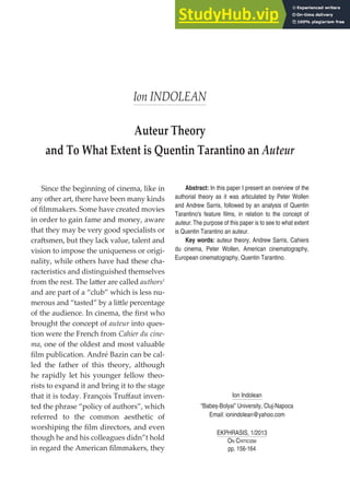156 Ion INDOLEAN
Ion INDOLEAN
Auteur Theory
and To What Extent is Quentin Tarantino an Auteur
EKPHRASIS, 1/2013
ON CRITICISM
pp. 156-164
Abstract: In this paper I present an overview of the
authorial theory as it was articulated by Peter Wollen
and Andrew Sarris, followed by an analysis of Quentin
Tarantino's feature films, in relation to the concept of
auteur. The purpose of this paper is to see to what extent
is Quentin Tarantino an auteur.
Key words: auteur theory, Andrew Sarris, Cahiers
du cinema, Peter Wollen, American cinematography,
European cinematography, Quentin Tarantino.
Since the beginning of cinema, like in
any other art, there have been many kinds
of ﬁlmmakers. Some have created movies
in order to gain fame and money, aware
that they may be very good specialists or
craftsmen, but they lack value, talent and
vision to impose the uniqueness or origi-
nality, while others have had these cha-
racteristics and distinguished themselves
from the rest. The latter are called authors1
and are part of a “club” which is less nu-
merous and “tasted” by a little percentage
of the audience. In cinema, the ﬁrst who
brought the concept of auteur into ques-
tion were the French from Cahier du cine-
ma, one of the oldest and most valuable
ﬁlm publication. André Bazin can be cal-
led the father of this theory, although
he rapidly let his younger fellow theo-
rists to expand it and bring it to the stage
that it is today. François Truﬀaut inven-
ted the phrase “policy of authors”, which
referred to the common aesthetic of
worshiping the ﬁlm directors, and even
though he and his colleagues didn”t hold
in regard the American ﬁlmmakers, they
Ion Indolean
“Babeș-Bolyai” University, Cluj-Napoca
Email: ionindolean@yahoo.com
 
