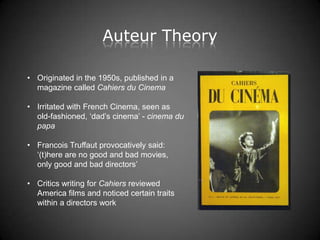 Auteur Theory

• Originated in the 1950s, published in a
  magazine called Cahiers du Cinema

• Irritated with French Cinema, seen as
  old-fashioned, „dad‟s cinema‟ - cinema du
  papa

• Francois Truffaut provocatively said:
  „(t)here are no good and bad movies,
  only good and bad directors‟

• Critics writing for Cahiers reviewed
  America films and noticed certain traits
  within a directors work
 
