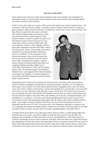 Ben Arnold


                                                How do we analyse film?

Genre analysts tend to pick movies apart and investigate the codes and conventions, the iconography, the
ideological message, etc, whereas auteur analysts study the artistic nature and the creative messages behind
some of the most iconic films of all time.

As far as I see it, there really are two types of films in the world, generic ones, and ones made by auteurs. The
word auteur, is the French term for author, so basically, auteurs are directors that have their own stamp on a
genre, just like an author would. Steven King, for example, has a whole series of books, that are all horror, but
they all have the same feel to them, they’re all rather
dark, and don’t frighten readers in the same way that a
conventional horror title would. Juxtaposed to that,
Quentin Tarantino is a perfect example of an auteur in the
film industry, because all of his movies are of a very
similar genre, and they all feel incredibly alike. Pulp
Fiction (Quentin Tarantino, 1994), although a different
genre, feels comparable to Kill Bill (2003/2004), with all
of its unnecessary violence, seedy comedy, and eventual
attachment to the main protagonist(s). Genre films,
however, are different. I’m not saying they’re bad,
because most generic movies are my favourites, but
they’re just not often as effective as movies made by
auteurs. Barry Sonnenfeld, for example, is a generic
director, because he directed multiple films that are all
completely different, both Men in Black movies
(1997/2002), Wild Wild West (1999), and The Addams
Family (1991), are all different genres, and completely
different movies, and judging by the fact that his directing
career began in pornography, it’s tough to imagine how
he could retain that kind of reputation and feel, directing
family orientated movies.

Analysing any genre of films involves making note of the seven key areas; Genre codes and conventions,
location, character, iconography, recurring themes, ideological message, and narrative. As an example, the
horror genre is easy to analyse. The codes and conventions, and the iconography involve some very obvious
items, such as knives, darkness, blood and gore, and the recurring themes are very much that, every horror films
involves loss, sex, love, depression, death, rage and revenge, to say the least. The location is also, always the
same. Going back to the days of the Dracula and Frankenstein movies, there was always a haunted house, and
that piece has left its mark on every horror film to date. Whether it’s the woods, an abandoned hospital, a post-
apocalyptic city, a warehouse, or even just a quiet suburban neighbourhood with a psycho living next door,
every location consists of the protagonists being trapped under the villains control with a crippling inability to
escape. Any example I could give would be a perfect one, one of my all time favourite horror movies is
Paranormal Activity (Oren Peli, 2007), I’m not sure why, it isn’t frightening, I just find it so immersive and
very compelling, and, without the alternate endings, would be very convincing. The young couple are terrorised
by a ghost in their own house, and when they try to escape, something happens, or the entity follows.

A straight forward action thriller movie often opens with an intense car chase, or a heart stopping fight scene,
the Bond movies, for instance, are perfect examples, because they always involve one or the other. The
beginning scene in Quantum of Solace pleases the viewers by including both in a 15-20 minute section. In
Contrast to that though, the movie Leon (Luc Besson, 1994) starts in the same kind of way, but doesn’t keep the
pace that Quantum of Solace does. Some could argue that Luc Besson is an auteur because of the way his movie
doesn’t follow the general codes and conventions of the average action thriller, because when you strip it down
to the basics, Leon is really a bit of a love story, albeit, not a typical one. After the ordinary action opening
 