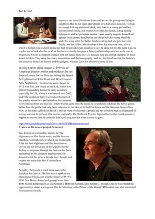 Ben Arnold


                                            sequence the entire film slows down and we see the protagonist living in
                                            conditions that do not seem appropriate for a high class assassin. He lives
                                            in a rough looking apartment block, next door to a young girl and her
                                            dysfunctional family, her brother, her sister, her father, a drug dealing
                                            delinquent, and her prostitute mother. Leon usually keeps to himself and
                                            ignores those around him, but he can’t help but take young Mathilda
                                            under his wing when her father botches a drug deal and gets his entire
                                            family, bar her, killed. She develops a love for him over time, a love
which a thirteen year old girl should not feel for an older man, needless to say, he does not feel the same way, he
is reluctant to look after her at all at first but eventually develops a fatherly relationship with her as the movie
progresses. This is a complete contrast with the James Bond movies, because they are perfect examples of basic
action thrillers. They obey the codes, conventions and the iconography, such as; the British accent, the fast cars,
the attractive damsel in distress and the gadgets, whereas Leon has absolutely none of that.

Wesley Craven (born August 2, 1939) is an
American director, writer and producer; he has
directed many horror films including the famed
A Nightmare on Elm Street and Wes Craven's
New Nightmare. His directing career began in
1972 with The Last House on the Left, which was
almost immediately banned in many countries,
especially the UK, where it was banned until 2002,
under the condition that 31 seconds of footage of
the graphic sexual acts performed on the character
were removed from the final cut. When Wesley came onto the scene, he completely redefined the horror genre,
before him, the public had only been subjected to the likes of Alfred Hitchcock and the Hammer Horror films.
Now, at that time, Alfred Hitchcock’s movies were revolutionary, people had never before been so frightened of
staring a screen for an hour. His movies, especially The Birds and Psycho, depicted horror that could genuinely
happen to anyone, and he certainly didn’t pull any punches when it came to gore.

http://www.youtube.com/watch?v=si_HoFxPT9Q&feature=related
Craven on his newest project, Scream 4

Wes Craven is responsible, mainly for The
Nightmare on Elm Street series, and the Scream
franchise. Contradictory to what I just mentioned,
After the first Nightmare on Elm Street movie,
Craven did not direct any of the sequels, but the
feeling he projected through the first one has been
maintained by his directory predecessors. He
deconstructed the genre a decade later, though, and
created the audacious Wes Cravens New
Nightmare.

Arguably, Scream is a much more successful
franchise for Craven. The first movie sparked the
phenomenal trilogy, and was the winner of MTV's
1996 Best Movie Award and grossed more than
$100 million domestically, as did Scream 2. Between Scream 2 and Scream 3, though, Craven was offered the
opportunity to direct a non-genre film for Miramax, called Music of the Heart (1999) which was also nominated
for numerous awards.
 